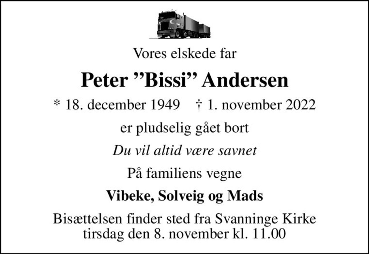 Vores elskede far
Peter Bissi Andersen
* 18. december 1949    ✝ 1. november 2022
er pludselig gået bort
Du vil altid være savnet
På familiens vegne
Vibeke, Solveig og Mads
Bisættelsen finder sted fra Svanninge Kirke  tirsdag den 8. november kl. 11.00