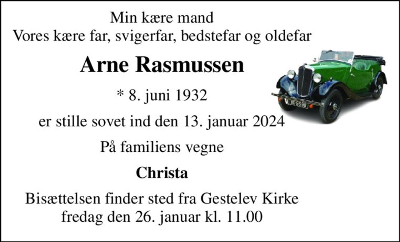 Min kære mand Vores kære far, svigerfar, bedstefar og oldefar 
Arne Rasmussen 
* 8. juni 1932 
er stille sovet ind den 13. januar 2024 
På familiens vegne 
Christa 
Bisættelsen finder sted fra Gestelev Kirke fredag den 26. januar kl. 11.00