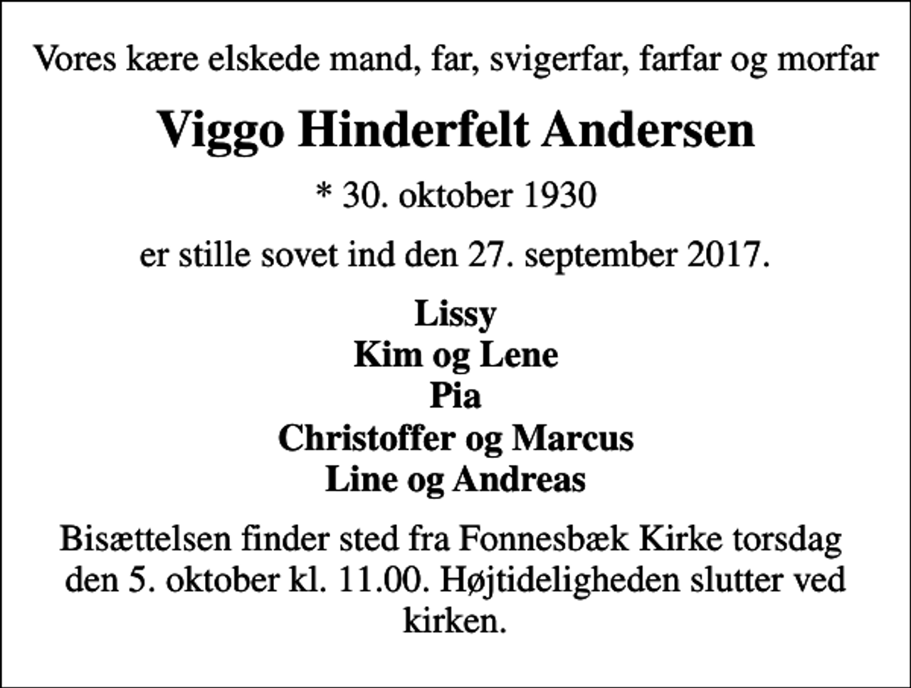 <p>Vores kære elskede mand, far, svigerfar, farfar og morfar<br />Viggo Hinderfelt Andersen<br />* 30. oktober 1930<br />er stille sovet ind den 27. september 2017.<br />Lissy Kim og Lene Pia Christoffer og Marcus Line og Andreas<br />Bisættelsen finder sted fra Fonnesbæk Kirke torsdag den 5. oktober kl. 11.00. Højtideligheden slutter ved kirken.</p>