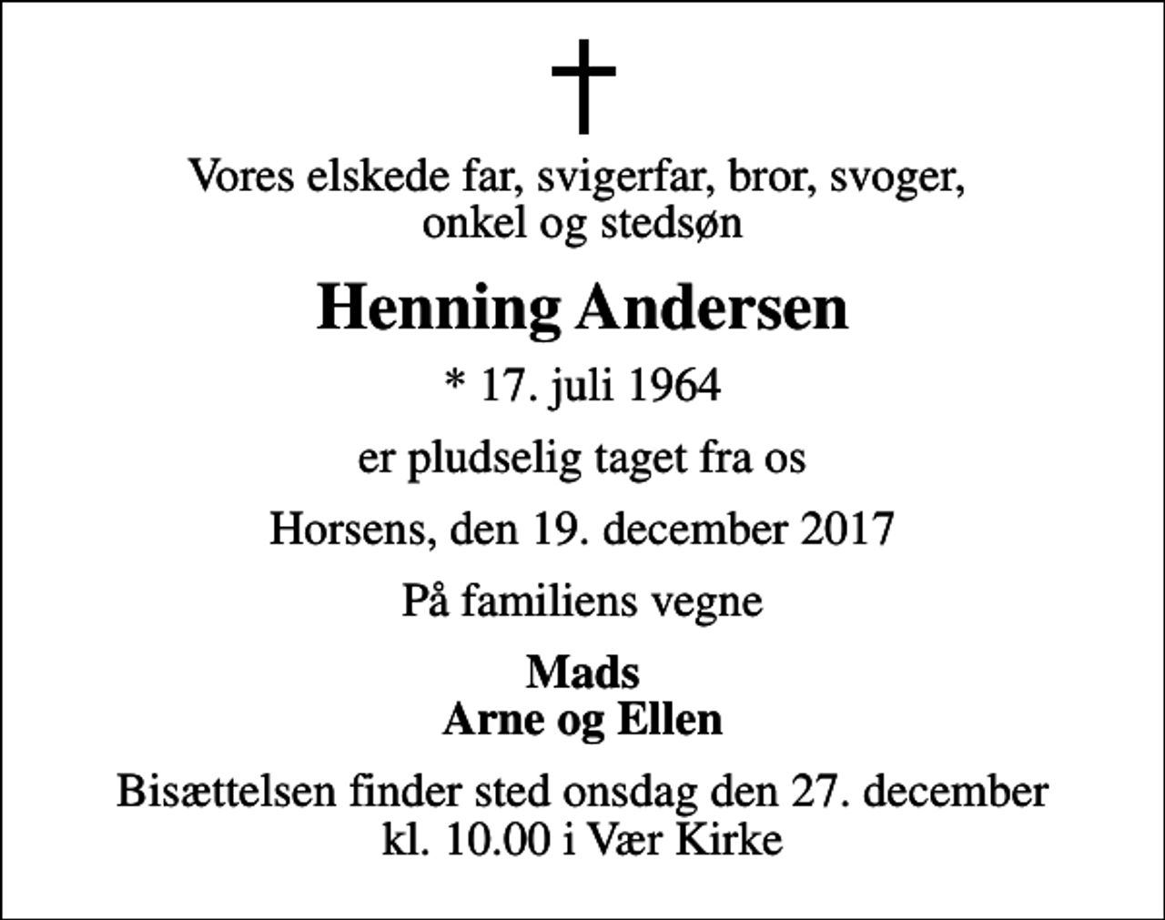 <p>Vores elskede far, svigerfar, bror, svoger, onkel og stedsøn<br />Henning Andersen<br />* 17. juli 1964<br />er pludselig taget fra os<br />Horsens, den 19. december 2017<br />På familiens vegne<br />Mads Arne og Ellen<br />Bisættelsen finder sted onsdag den 27. december kl. 10.00 i Vær Kirke</p>