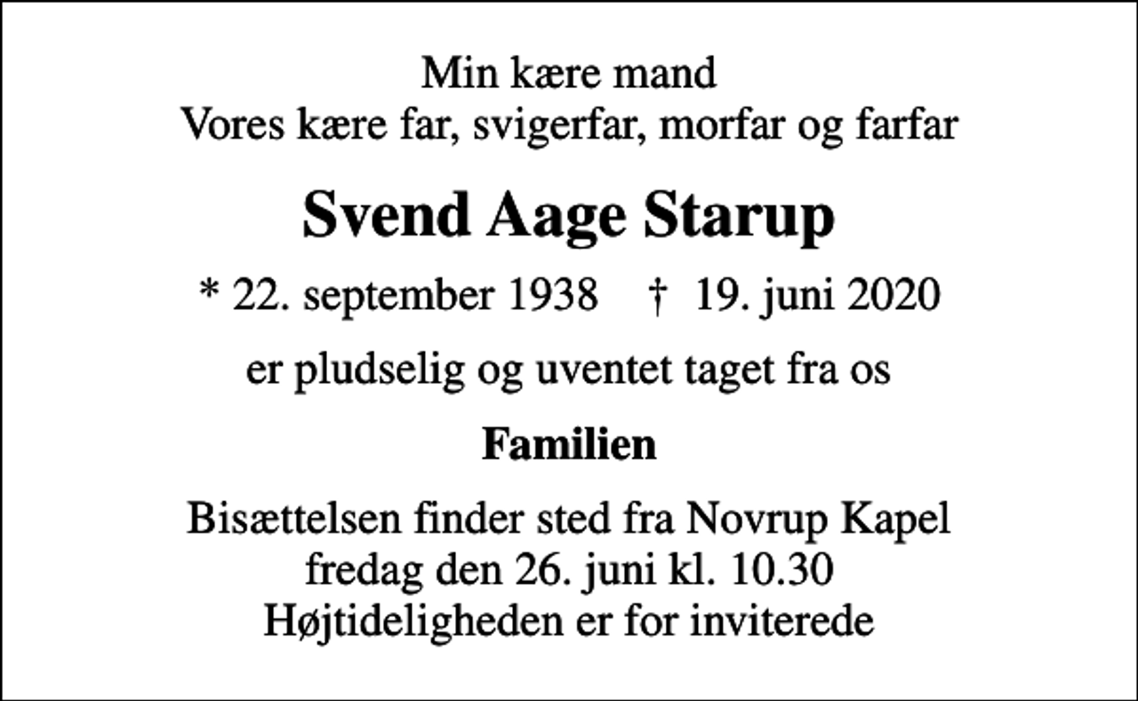 <p>Min kære mand Vores kære far, svigerfar, morfar og farfar<br />Svend Aage Starup<br />* 22. september 1938 ✝ 19. juni 2020<br />er pludselig og uventet taget fra os<br />Familien<br />Bisættelsen finder sted fra Novrup Kapel fredag den 26. juni kl. 10.30 Højtideligheden er for inviterede</p>