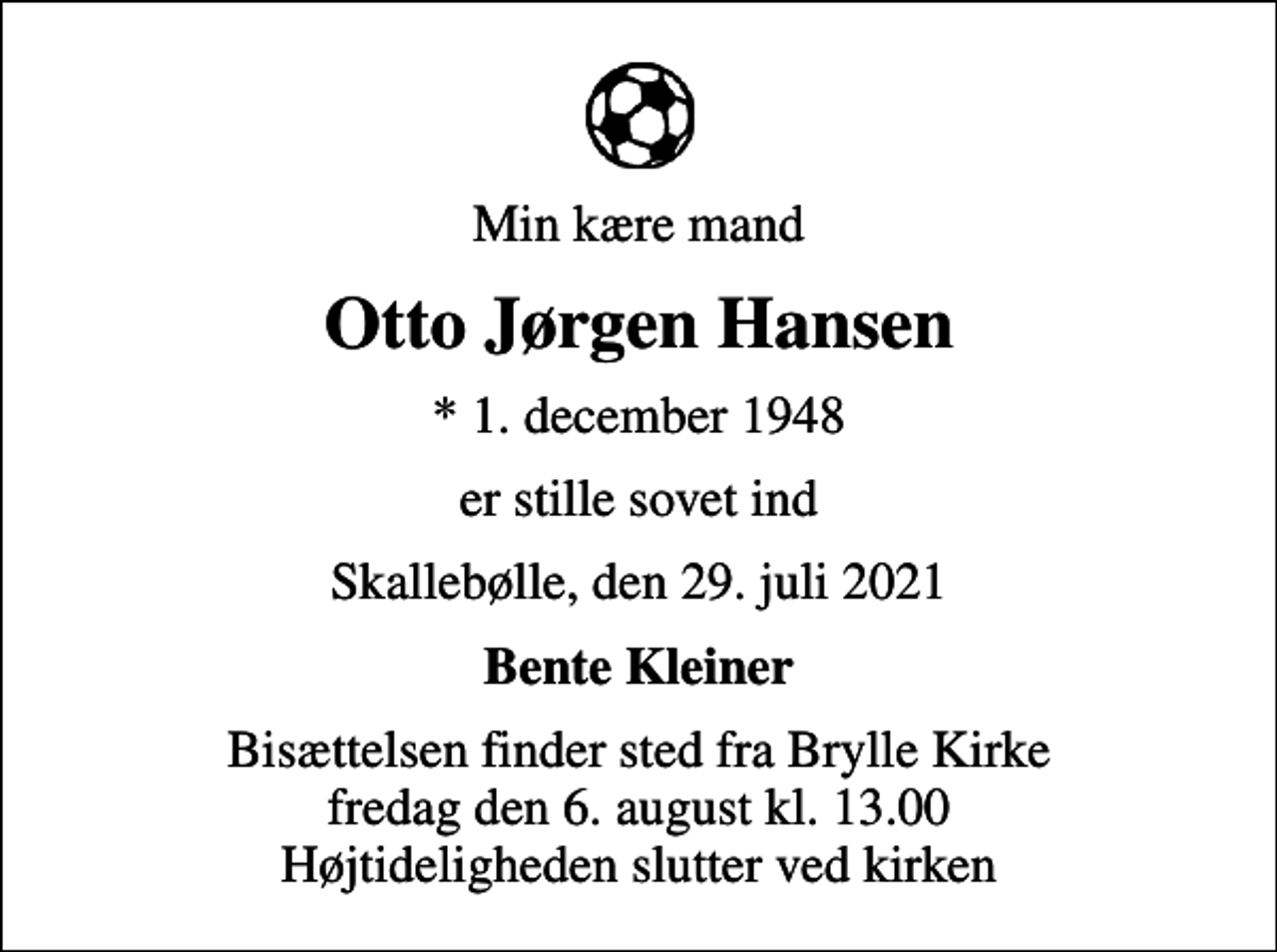 <p>Min kære mand<br />Otto Jørgen Hansen<br />* 1. december 1948<br />er stille sovet ind<br />Skallebølle, den 29. juli 2021<br />Bente Kleiner<br />Bisættelsen finder sted fra Brylle Kirke fredag den 6. august kl. 13.00 Højtideligheden slutter ved kirken</p>
