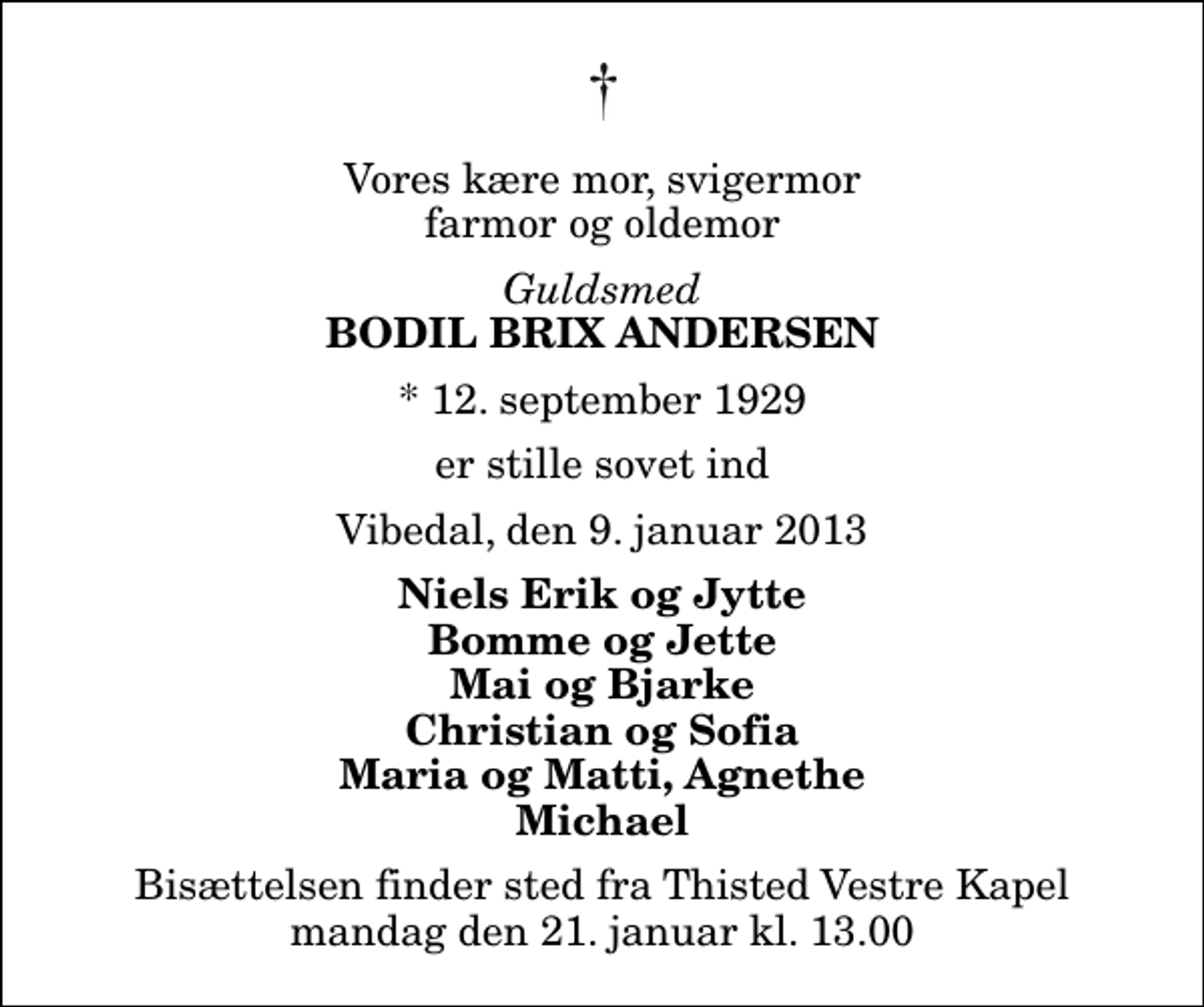 <p>Vores kære mor, svigermor farmor og oldemor<br />Guldsmed<br />Bodil Brix Andersen<br />* 12. september 1929<br />er stille sovet ind<br />Vibedal, den 9. januar 2013<br />Niels Erik og Jytte Bomme og Jette Mai og Bjarke Christian og Sofia Maria og Matti, Agnethe Michael<br />Bisættelsen finder sted fra Thisted Vestre Kapel mandag den 21. januar kl. 13.00</p>