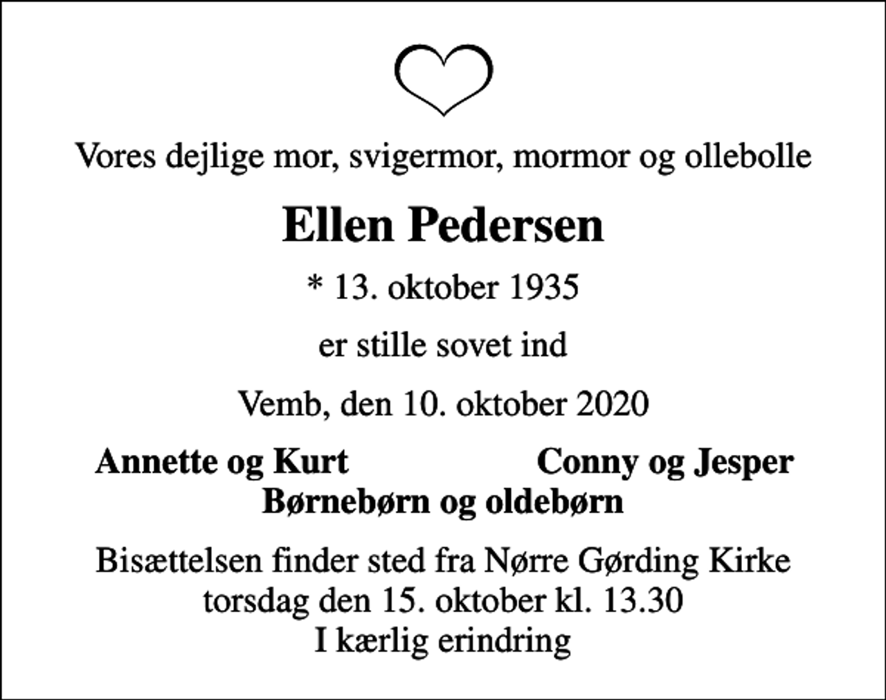 <p>Vores dejlige mor, svigermor, mormor og ollebolle<br />Ellen Pedersen<br />* 13. oktober 1935<br />er stille sovet ind<br />Vemb, den 10. oktober 2020<br />Annette og Kurt<br />Conny og Jesper<br />Bisættelsen finder sted fra Nørre Gørding Kirke torsdag den 15. oktober kl. 13.30 I kærlig erindring</p>