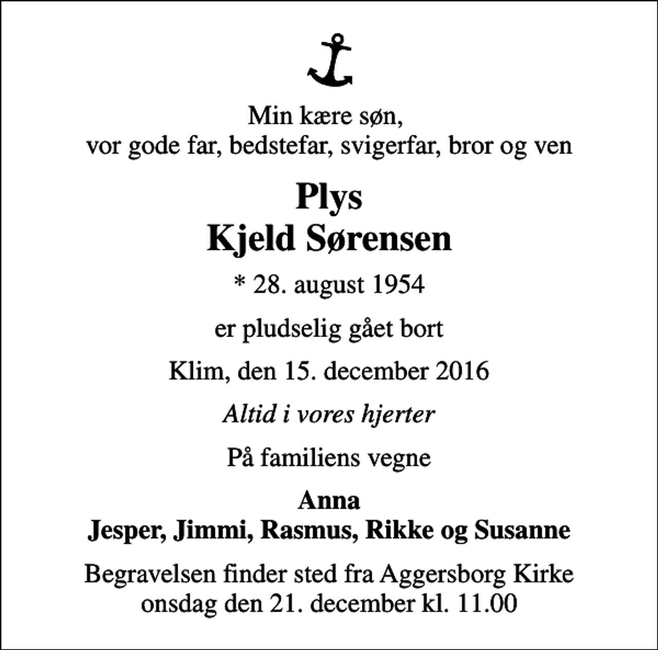 <p>Min kære søn, vor gode far, bedstefar, svigerfar, bror og ven<br />Plys Kjeld Sørensen<br />* 28. august 1954<br />er pludselig gået bort<br />Klim, den 15. december 2016<br />Altid i vores hjerter<br />På familiens vegne<br />Anna Jesper, Jimmi, Rasmus, Rikke og Susanne<br />Begravelsen finder sted fra Aggersborg Kirke onsdag den 21. december kl. 11.00</p>