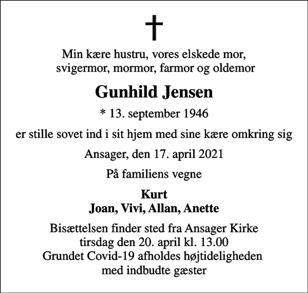 <p>Min kære hustru, vores elskede mor, svigermor, mormor, farmor og oldemor<br />Gunhild Jensen<br />* 13. september 1946<br />er stille sovet ind i sit hjem med sine kære omkring sig<br />Ansager, den 17. april 2021<br />På familiens vegne<br />Kurt Joan, Vivi, Allan, Anette<br />Bisættelsen finder sted fra Ansager Kirke tirsdag den 20. april kl. 13.00 Grundet Covid-19 afholdes højtideligheden med indbudte gæster</p>