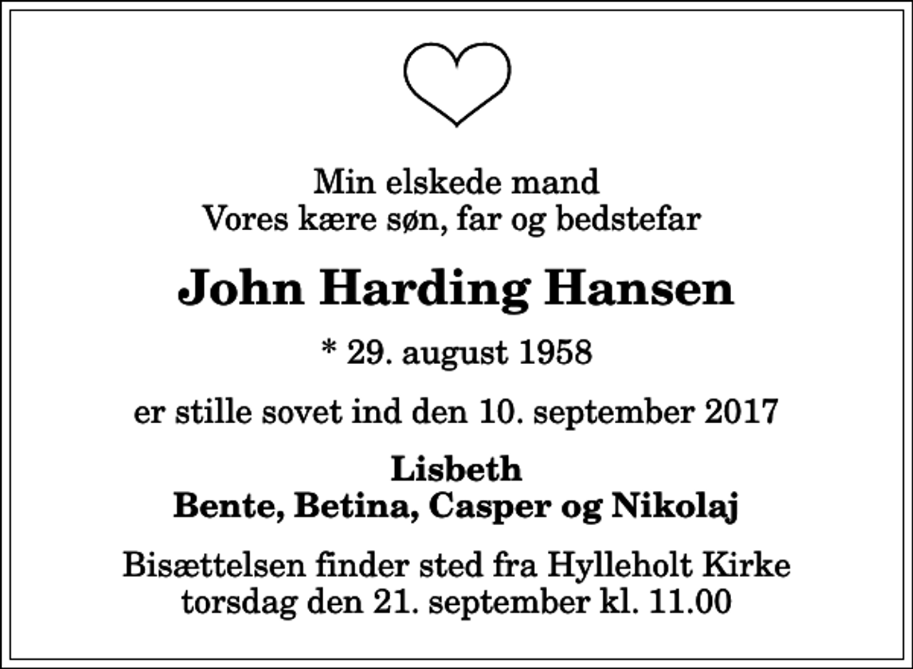 <p>Min elskede mand Vores kære søn, far og bedstefar<br />John Harding Hansen<br />* 29. august 1958<br />er stille sovet ind den 10. september 2017<br />Lisbeth Bente, Betina, Casper og Nikolaj<br />Bisættelsen finder sted fra Hylleholt Kirke torsdag den 21. september kl. 11.00</p>