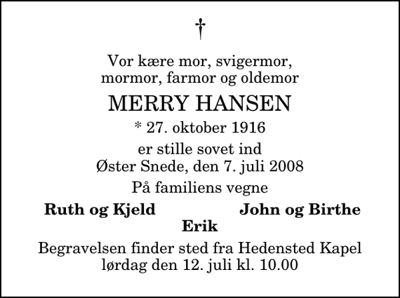 <p>Vor kære mor, svigermor, mormor, farmor og oldemor<br />Merry Hansen<br />* 27. oktober 1916<br />er stille sovet ind Øster Snede, den 7. juli 2008<br />På familiens vegne<br />Ruth og Kjeld<br />John og Birthe<br />Begravelsen finder sted fra Hedensted Kapel lørdag den 12. juli kl. 10.00</p>