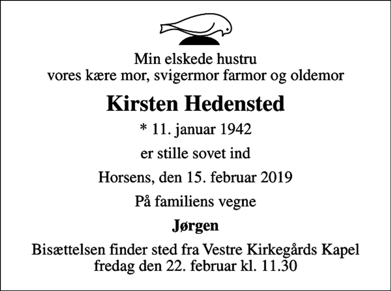 <p>Min elskede hustru vores kære mor, svigermor farmor og oldemor<br />Kirsten Hedensted<br />* 11. januar 1942<br />er stille sovet ind<br />Horsens, den 15. februar 2019<br />På familiens vegne<br />Jørgen<br />Bisættelsen finder sted fra Vestre Kirkegårds Kapel fredag den 22. februar kl. 11.30</p>