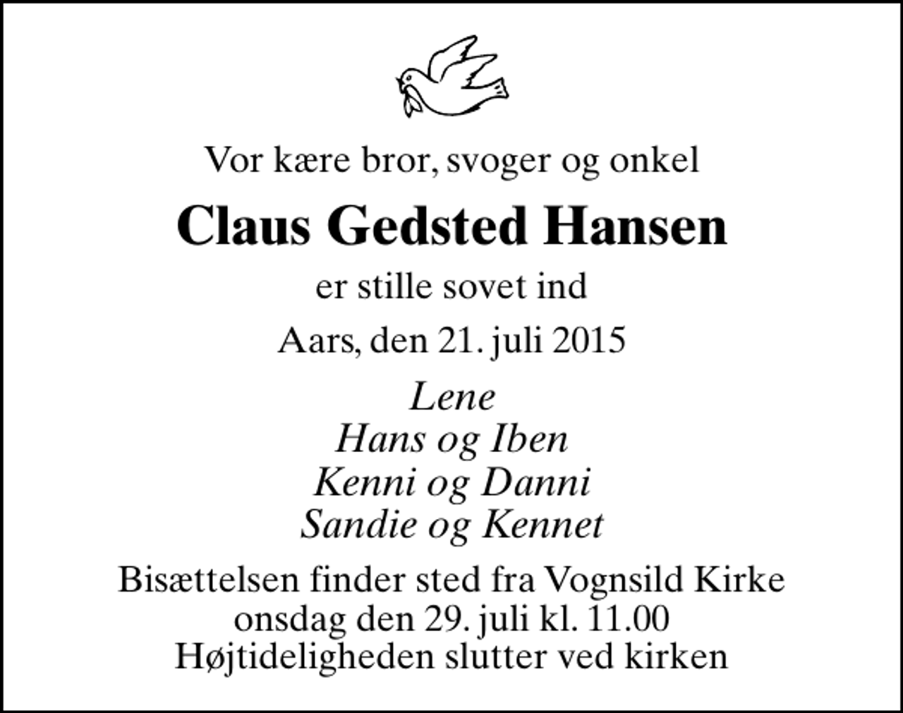 <p>Vor kære bror, svoger og onkel<br />Claus Gedsted Hansen<br />er stille sovet ind<br />Aars, den 21. juli 2015<br />Lene Hans og Iben Kenni og Danni Sandie og Kennet<br />Bisættelsen finder sted fra Vognsild Kirke onsdag den 29. juli kl. 11.00 Højtideligheden slutter ved kirken</p>