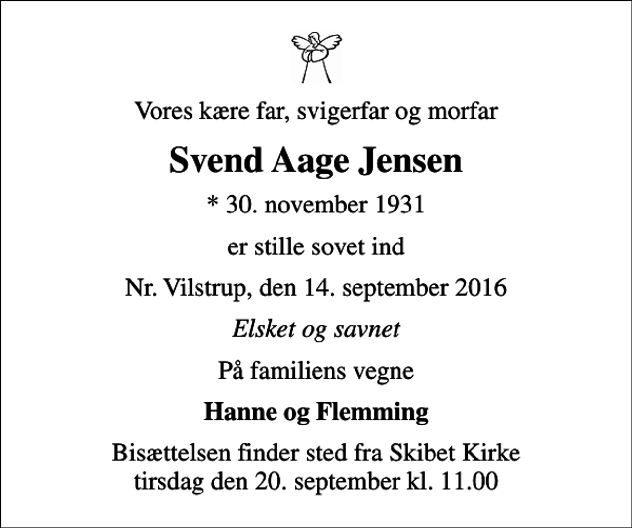 <p>Vores kære far, svigerfar og morfar<br />Svend Aage Jensen<br />* 30. november 1931<br />er stille sovet ind<br />Nr. Vilstrup, den 14. september 2016<br />Elsket og savnet<br />På familiens vegne<br />Hanne og Flemming<br />Bisættelsen finder sted fra Skibet Kirke tirsdag den 20. september kl. 11.00</p>