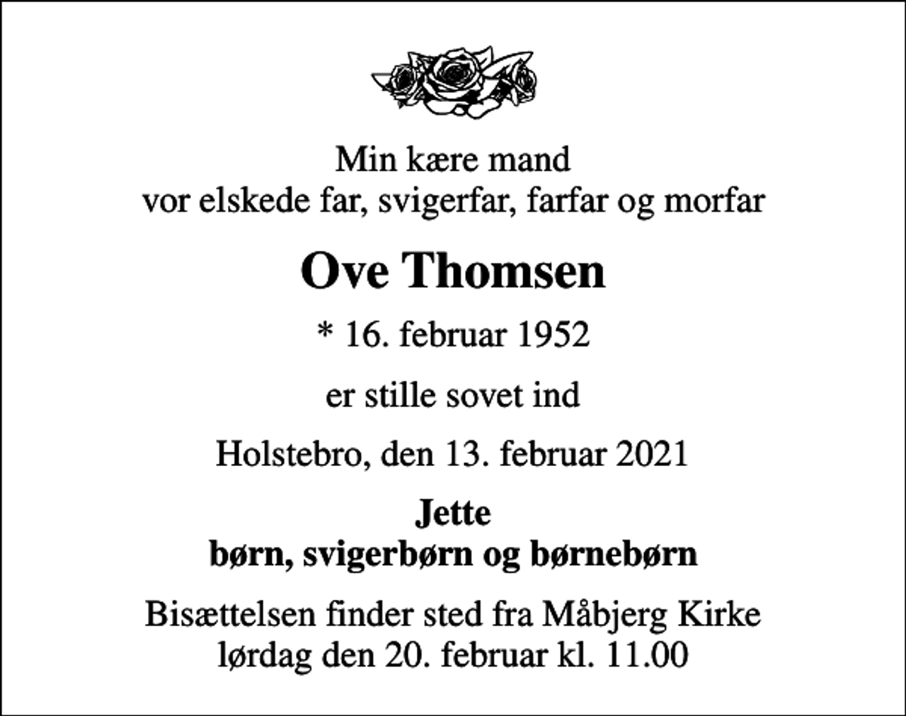 <p>Min kære mand vor elskede far, svigerfar, farfar og morfar<br />Ove Thomsen<br />* 16. februar 1952<br />er stille sovet ind<br />Holstebro, den 13. februar 2021<br />Jette børn, svigerbørn og børnebørn<br />Bisættelsen finder sted fra Måbjerg Kirke lørdag den 20. februar kl. 11.00</p>
