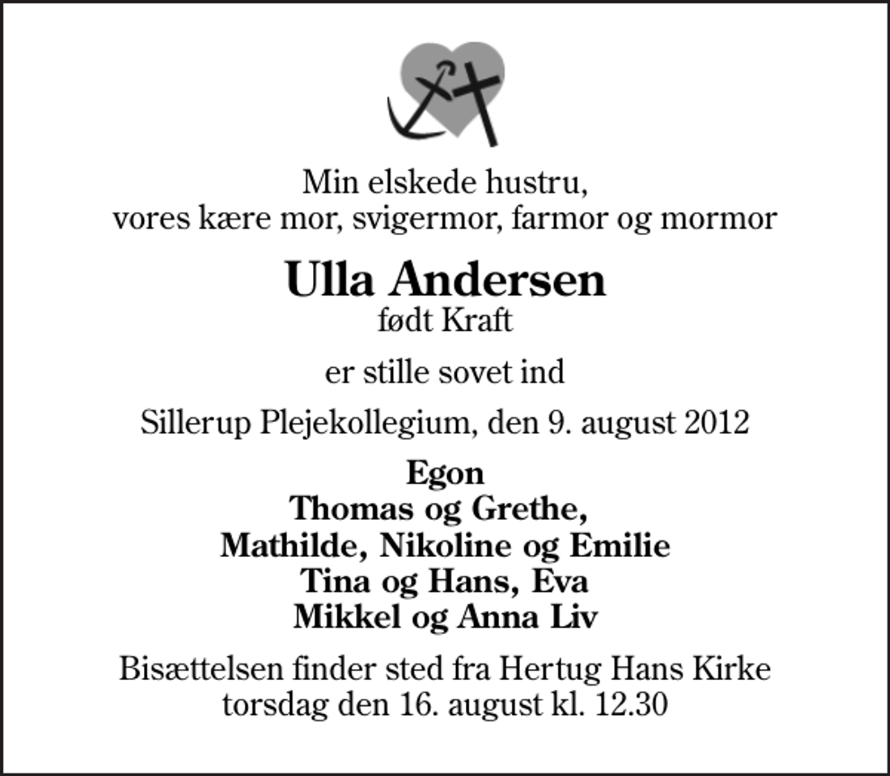 <p>Min elskede hustru, vores kære mor, svigermor, farmor og mormor<br />Ulla Andersen<br />født Kraft<br />er stille sovet ind<br />Sillerup Plejekollegium, den 9. august 2012<br />Egon Thomas og Grethe, Mathilde, Nikoline og Emilie Tina og Hans, Eva Mikkel og Anna Liv<br />Bisættelsen finder sted fra Hertug Hans Kirke torsdag den 16. august kl. 12.30</p>