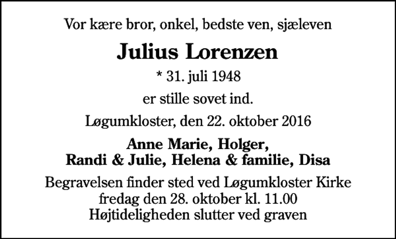 <p>Vor kære bror, onkel, bedste ven, sjæleven<br />Julius Lorenzen<br />* 31. juli 1948<br />er stille sovet ind.<br />Løgumkloster, den 22. oktober 2016<br />Anne Marie, Holger, Randi &amp; Julie, Helena &amp; familie, Disa<br />Begravelsen finder sted ved Løgumkloster Kirke fredag den 28. oktober kl. 11.00 Højtideligheden slutter ved graven</p>