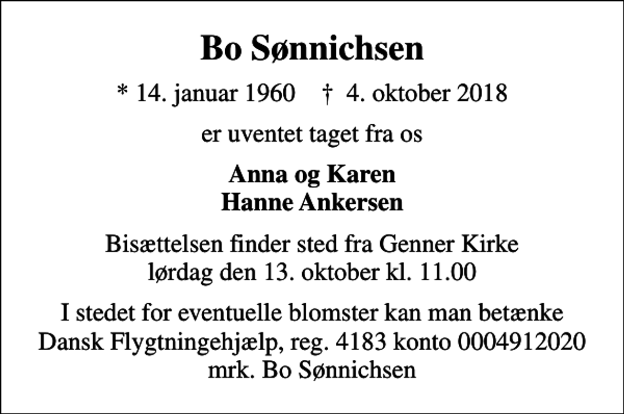 <p>Bo Sønnichsen<br />* 14. januar 1960 ✝ 4. oktober 2018<br />er uventet taget fra os<br />Anna og Karen Hanne Ankersen<br />Bisættelsen finder sted fra Genner Kirke lørdag den 13. oktober kl. 11.00<br />I stedet for evt. blomster kan man betænke<br />Dansk Flygtningehjælp mrk. Bo<br />Sønnichsen<br />I stedet for eventuelle blomster kan man betænke Dansk Flygtningehjælp, reg. 4183 konto 0004912020 mrk. Bo Sønnichsen</p>