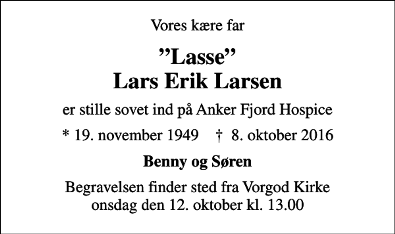 <p>Vores kære far<br />Lasse Lars Erik Larsen<br />er stille sovet ind på Anker Fjord Hospice<br />* 19. november 1949 ✝ 8. oktober 2016<br />Benny og Søren<br />Begravelsen finder sted fra Vorgod Kirke onsdag den 12. oktober kl. 13.00</p>