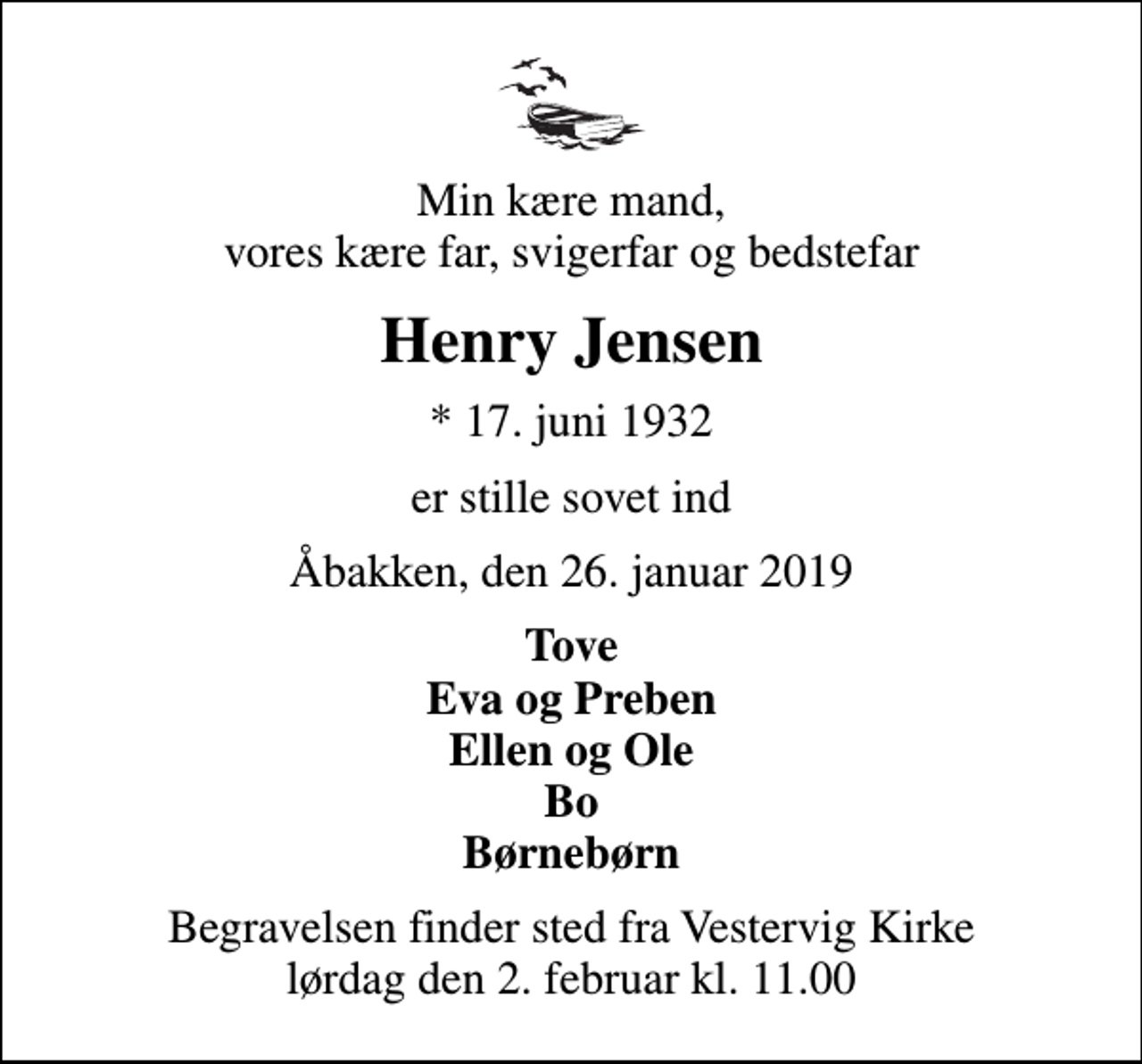 <p>Min kære mand, vores kære far, svigerfar og bedstefar<br />Henry Jensen<br />* 17. juni 1932<br />er stille sovet ind<br />Åbakken, den 26. januar 2019<br />Tove Eva og Preben Ellen og Ole Bo Børnebørn<br />Begravelsen finder sted fra Vestervig Kirke lørdag den 2. februar kl. 11.00</p>