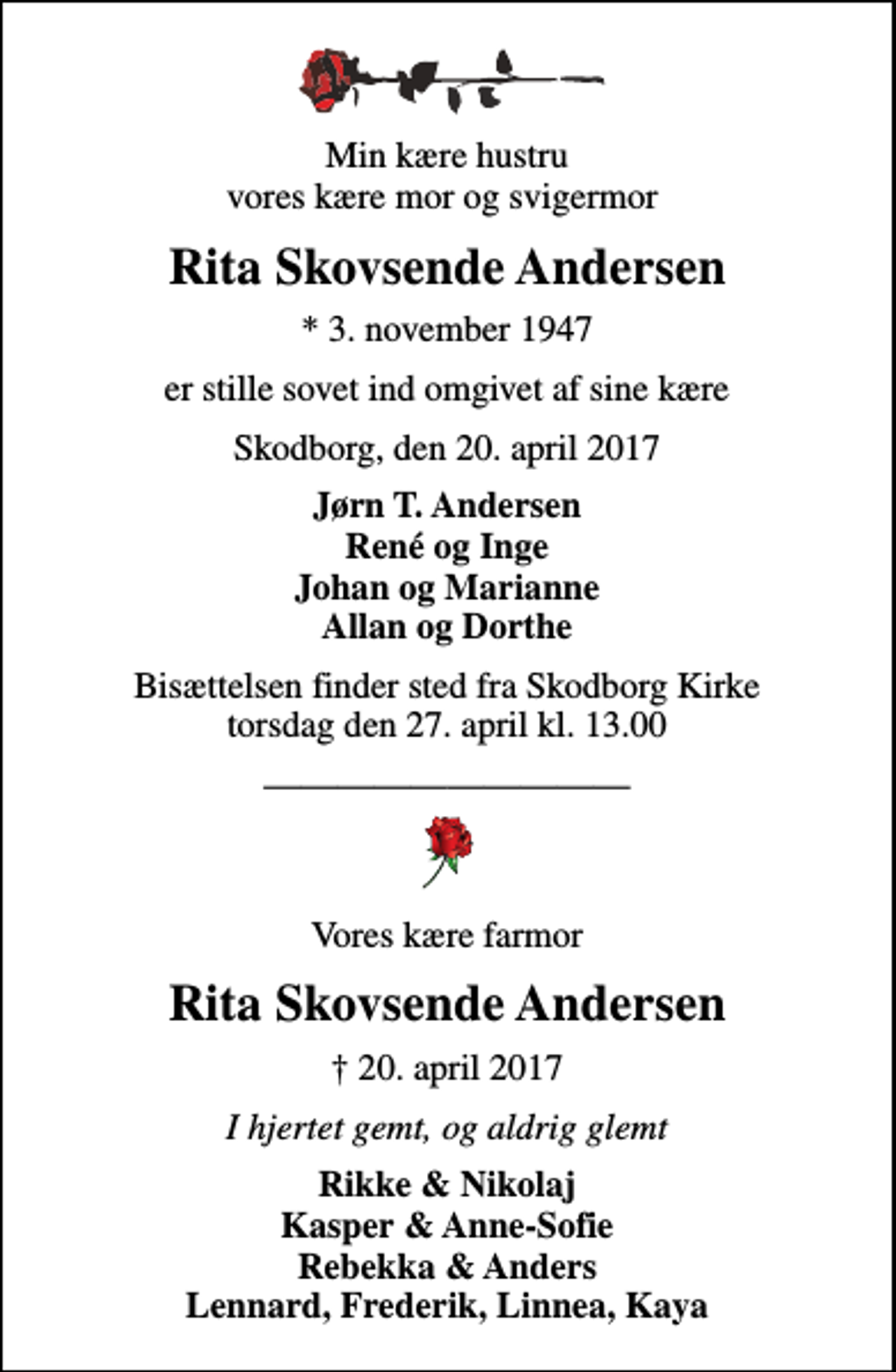 <p>Min kære hustru vores kære mor og svigermor<br />Rita Skovsende Andersen<br />* 3. november 1947<br />er stille sovet ind omgivet af sine kære<br />Skodborg, den 20. april 2017<br />Jørn T. Andersen René og Inge Johan og Marianne Allan og Dorthe<br />Bisættelsen finder sted fra Skodborg Kirke torsdag den 27. april kl. 13.00<br />Vores kære farmor<br />Rita Skovsende Andersen<br />20. april 2017<br />I hjertet gemt, og aldrig glemt<br />Rikke &amp; Nikolaj Kasper &amp; Anne-Sofie Rebekka &amp; Anders Lennard, Frederik, Linnea, Kaya</p>