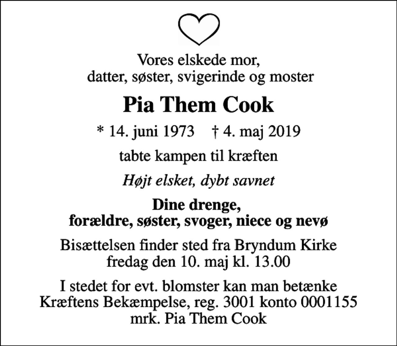 <p>Vores elskede mor, datter, søster, svigerinde og moster<br />Pia Them Cook<br />* 14. juni 1973 ✝ 4. maj 2019<br />tabte kampen til kræften<br />Højt elsket, dybt savnet<br />Dine drenge, forældre, søster, svoger, niece og nevø<br />Bisættelsen finder sted fra Bryndum Kirke fredag den 10. maj kl. 13.00<br />I stedet for evt. blomster kan man betænke<br />Kræftens Bekæmpelse reg.3001konto0001155mrk. Pia Them<br />Cook</p>