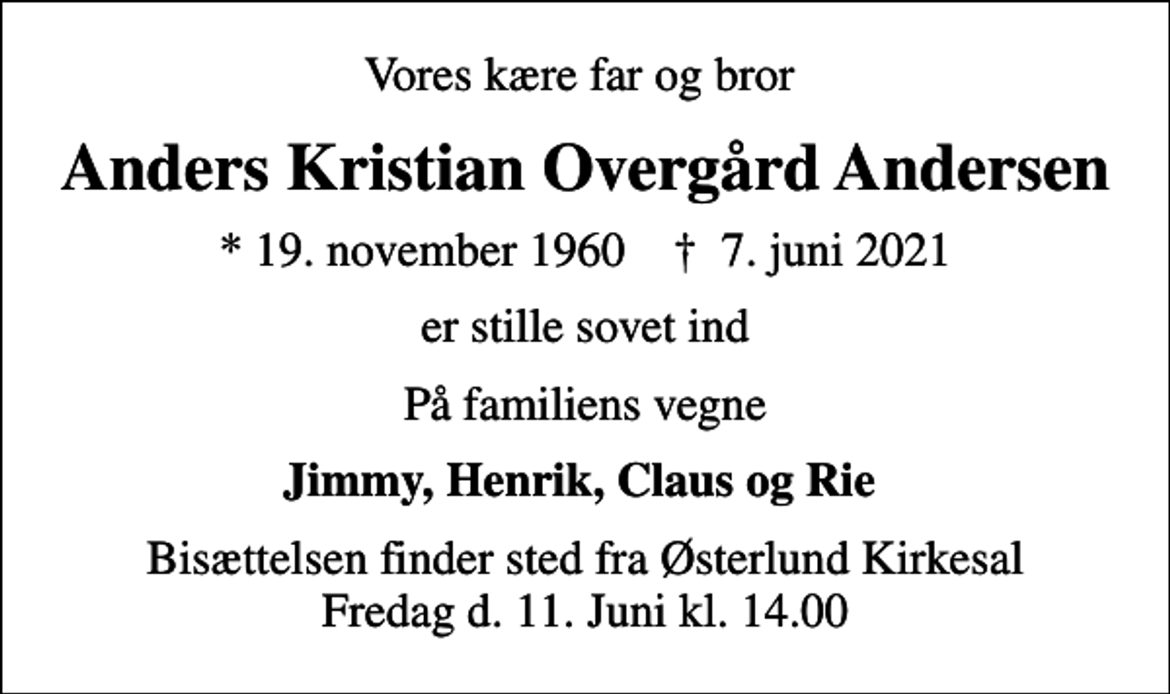 <p>Vores kære far og bror<br />Anders Kristian Overgård Andersen<br />* 19. november 1960 ✝ 7. juni 2021<br />er stille sovet ind<br />På familiens vegne<br />Jimmy, Henrik, Claus og Rie<br />Bisættelsen finder sted fra Østerlund Kirkesal Fredag d. 11. Juni kl. 14.00</p>