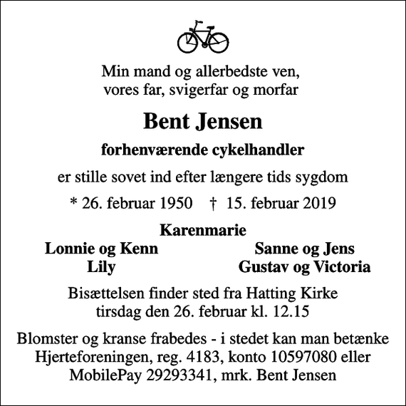 <p>Min mand og allerbedste ven, vores far, svigerfar og morfar<br />Bent Jensen<br />forhenværende cykelhandler<br />er stille sovet ind efter længere tids sygdom<br />* 26. februar 1950 ✝ 15. februar 2019<br />Karenmarie<br />Lonnie og Kenn<br />Sanne og Jens<br />Lily<br />Gustav og Victoria<br />Bisættelsen finder sted fra Hatting Kirke tirsdag den 26. februar kl. 12.15<br />Blomster og kranse frabedes - i stedet kan man betænke Hjerteforeningen, reg. 4183, konto 10597080 eller MobilePay 29293341, mrk. Bent Jensen</p>