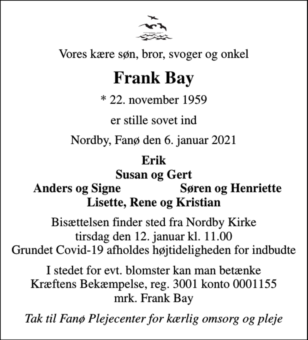 <p>Vores kære søn, bror, svoger og onkel<br />Frank Bay<br />* 22. november 1959<br />er stille sovet ind<br />Nordby, Fanø den 6. januar 2021<br />Erik Susan og Gert<br />Anders og Signe<br />Søren og Henriette<br />Bisættelsen finder sted fra Nordby Kirke tirsdag den 12. januar kl. 11.00 Grundet Covid-19 afholdes højtideligheden for indbudte<br />I stedet for evt. blomster kan man betænke<br />Kræftens Bekæmpelse reg.3001konto0001155mrk. Frank<br />Bay<br />Tak til Fanø Plejecenter for kærlig omsorg og pleje</p>