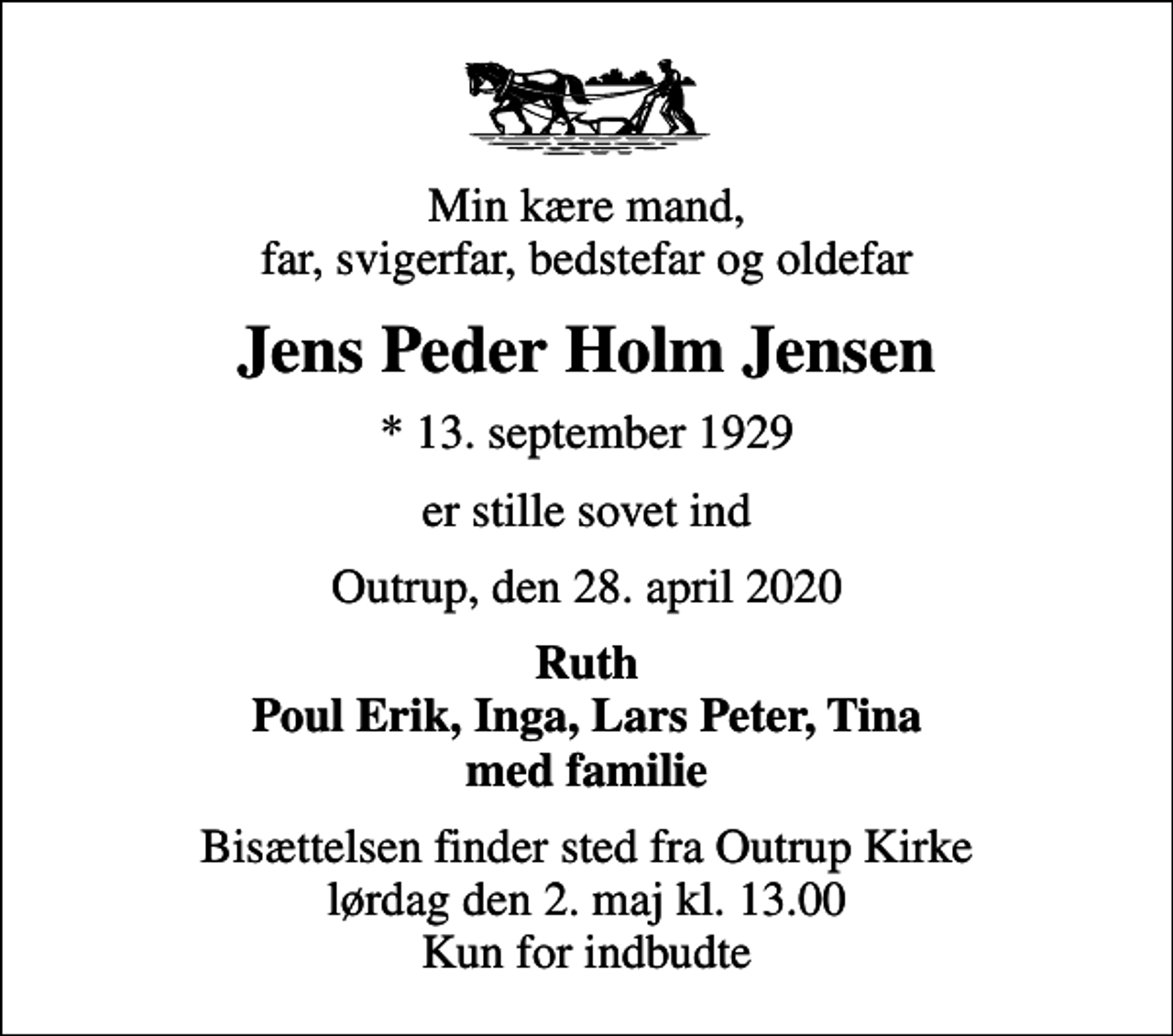 <p>Min kære mand, far, svigerfar, bedstefar og oldefar<br />Jens Peder Holm Jensen<br />* 13. september 1929<br />er stille sovet ind<br />Outrup, den 28. april 2020<br />Ruth Poul Erik, Inga, Lars Peter, Tina med familie<br />Bisættelsen finder sted fra Outrup Kirke lørdag den 2. maj kl. 13.00 Kun for indbudte</p>