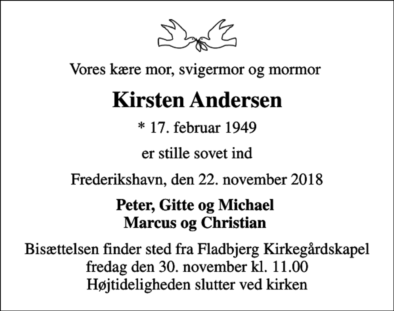 <p>Vores kære mor, svigermor og mormor<br />Kirsten Andersen<br />* 17. februar 1949<br />er stille sovet ind<br />Frederikshavn, den 22. november 2018<br />Peter, Gitte og Michael Marcus og Christian<br />Bisættelsen finder sted fra Fladbjerg Kirkegårdskapel fredag den 30. november kl. 11.00 Højtideligheden slutter ved kirken</p>