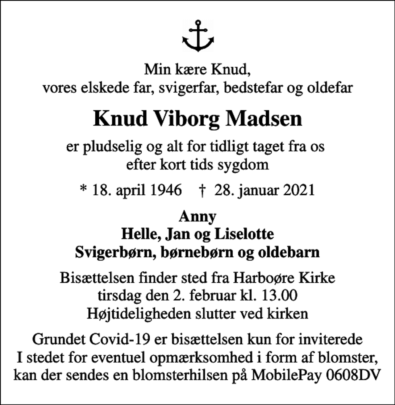 <p>Min kære Knud, vores elskede far, svigerfar, bedstefar og oldefar<br />Knud Viborg Madsen<br />er pludselig og alt for tidligt taget fra os efter kort tids sygdom<br />* 18. april 1946 ✝ 28. januar 2021<br />Anny Helle, Jan og Liselotte Svigerbørn, børnebørn og oldebarn<br />Bisættelsen finder sted fra Harboøre Kirke tirsdag den 2. februar kl. 13.00 Højtideligheden slutter ved kirken<br />Grundet Covid-19 er bisættelsen kun for inviterede I stedet for eventuel opmærksomhed i form af blomster, kan der sendes en blomsterhilsen på MobilePay 0608DV</p>