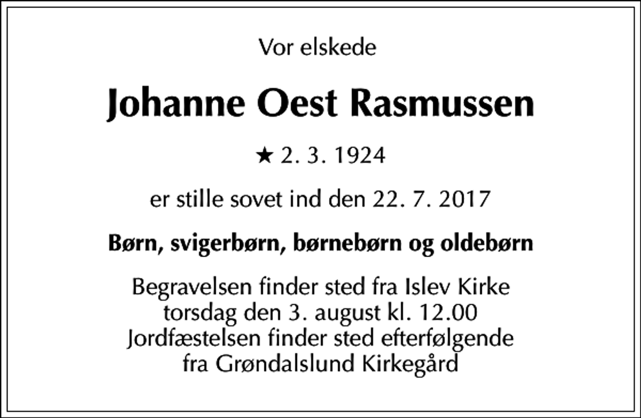 <p>Vor elskede<br />Johanne Oest Rasmussen<br />* 2. 3. 1924<br />er stille sovet ind den 22. 7. 2017<br />Børn, svigerbørn, børnebørn og oldebørn<br />Begravelsen finder sted fra Islev Kirke torsdag den 3. august kl. 12.00 Jordfæstelsen finder sted efterfølgende fra Grøndalslund Kirkegård</p>