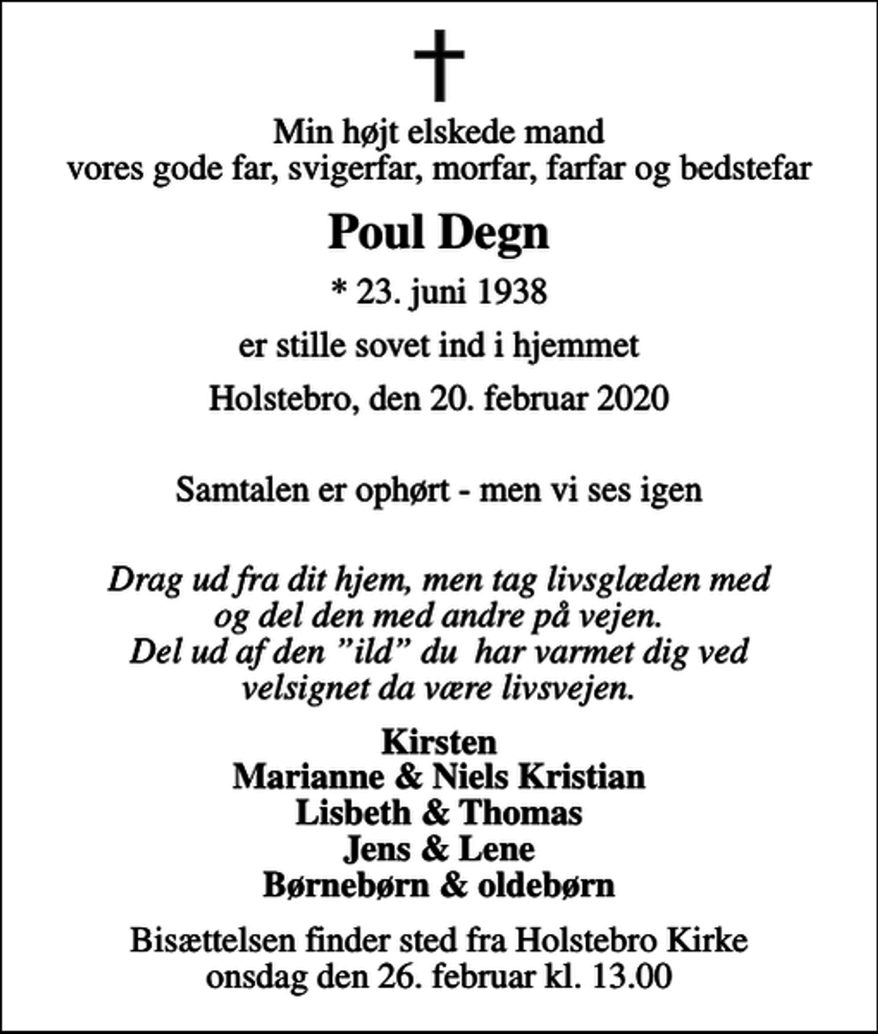 <p>Min højt elskede mand vores gode far, svigerfar, morfar, farfar og bedstefar<br />Poul Degn<br />* 23. juni 1938<br />er stille sovet ind i hjemmet<br />Holstebro, den 20. februar 2020<br />Samtalen er ophørt - men vi ses igen<br />Drag ud fra dit hjem, men tag livsglæden med og del den med andre på vejen. Del ud af den ild du har varmet dig ved velsignet da være livsvejen.<br />Kirsten Marianne &amp; Niels Kristian Lisbeth &amp; Thomas Jens &amp; Lene Børnebørn &amp; oldebørn<br />Bisættelsen finder sted fra Holstebro Kirke onsdag den 26. februar kl. 13.00</p>