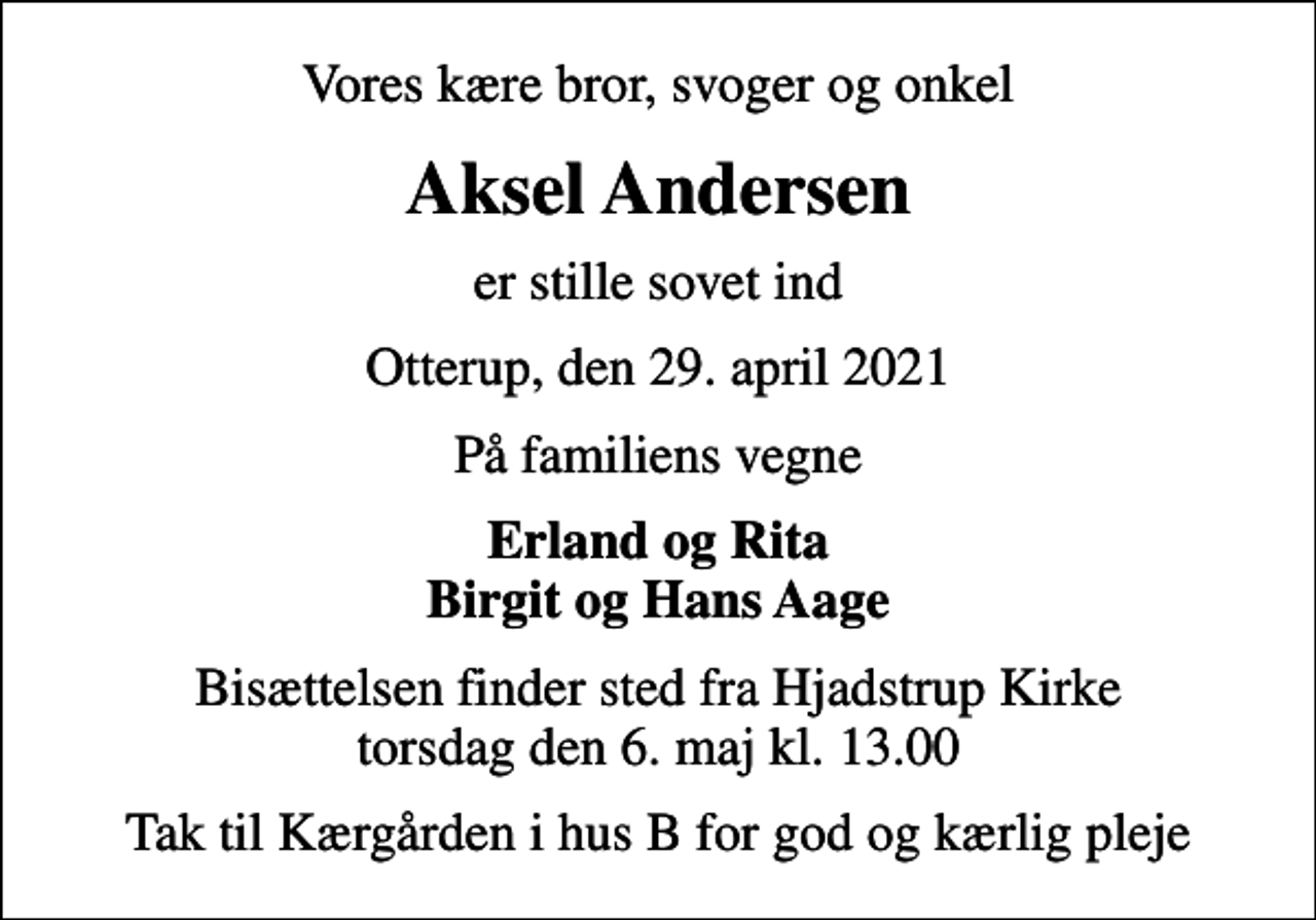 <p>Vores kære bror, svoger og onkel<br />Aksel Andersen<br />er stille sovet ind<br />Otterup, den 29. april 2021<br />På familiens vegne<br />Erland og Rita Birgit og Hans Aage<br />Bisættelsen finder sted fra Hjadstrup Kirke torsdag den 6. maj kl. 13.00<br />Tak til Kærgården i hus B for god og kærlig pleje</p>