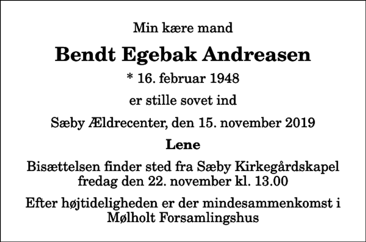 <p>Min kære mand<br />Bendt Egebak Andreasen<br />* 16. februar 1948<br />er stille sovet ind<br />Sæby Ældrecenter, den 15. november 2019<br />Lene<br />Bisættelsen finder sted fra Sæby Kirkegårdskapel fredag den 22. november kl. 13.00 Efter højtideligheden er der mindesammenkomst i Mølholt Forsamlingshus</p>