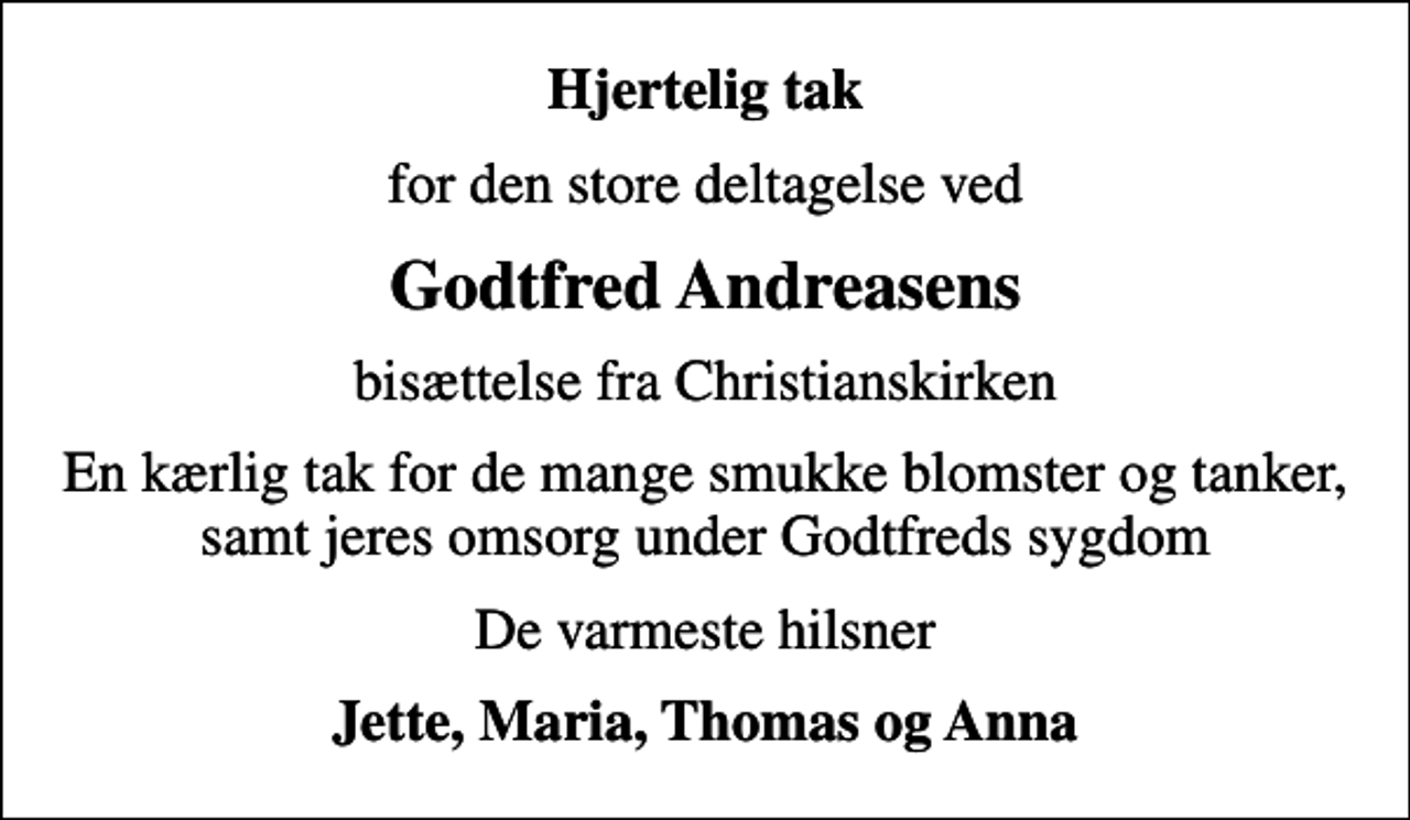 <p>Hjertelig tak<br />for den store deltagelse ved<br />Godtfred Andreasens<br />bisættelse fra Christianskirken<br />En kærlig tak for de mange smukke blomster og tanker, samt jeres omsorg under Godtfreds sygdom<br />De varmeste hilsner<br />Jette, Maria, Thomas og Anna</p>