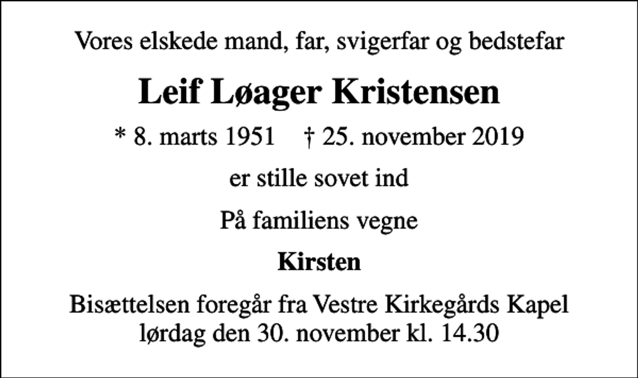 <p>Vores elskede mand, far, svigerfar og bedstefar<br />Leif Løager Kristensen<br />* 8. marts 1951 ✝ 25. november 2019<br />er stille sovet ind<br />På familiens vegne<br />Kirsten<br />Bisættelsen foregår fra Vestre Kirkegårds Kapel lørdag den 30. november kl. 14.30</p>