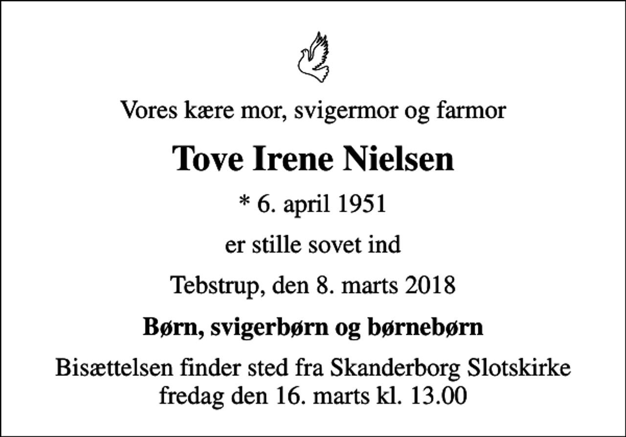<p>Vores kære mor, svigermor og farmor<br />Tove Irene Nielsen<br />* 6. april 1951<br />er stille sovet ind<br />Tebstrup, den 8. marts 2018<br />Børn, svigerbørn og børnebørn<br />Bisættelsen finder sted fra Skanderborg Slotskirke fredag den 16. marts kl. 13.00</p>