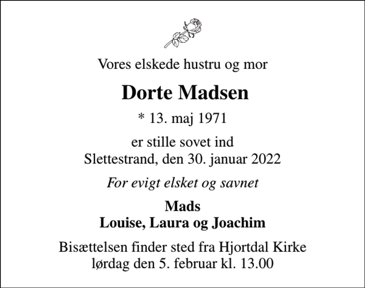 <p>Vores elskede hustru og mor<br />Dorte Madsen<br />* 13. maj 1971<br />er stille sovet ind Slettestrand, den 30. januar 2022<br />For evigt elsket og savnet<br />Mads Louise, Laura og Joachim<br />Bisættelsen finder sted fra Hjortdal Kirke lørdag den 5. februar kl. 13.00</p>