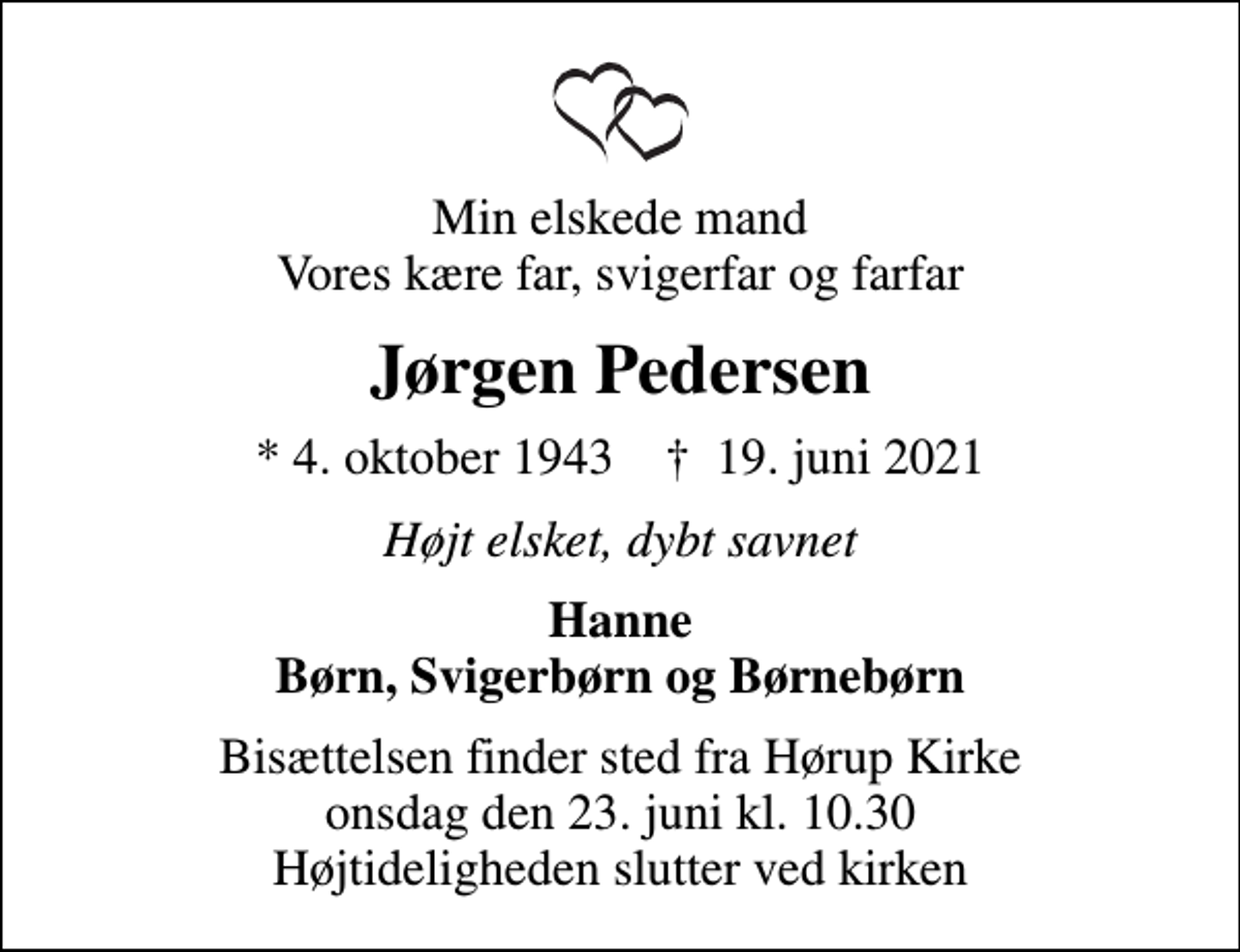 <p>Min elskede mand Vores kære far, svigerfar og farfar<br />Jørgen Pedersen<br />* 4. oktober 1943 ✝ 19. juni 2021<br />Højt elsket, dybt savnet<br />Hanne Børn, Svigerbørn og Børnebørn<br />Bisættelsen finder sted fra Hørup Kirke onsdag den 23. juni kl. 10.30 Højtideligheden slutter ved kirken</p>