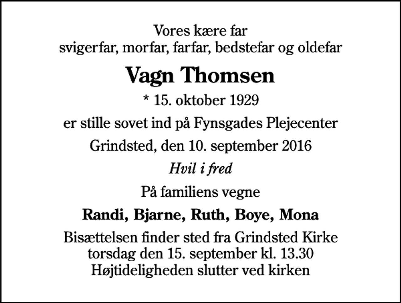 <p>Vores kære far svigerfar, morfar, farfar, bedstefar og oldefar<br />Vagn Thomsen<br />* 15. oktober 1929<br />er stille sovet ind på Fynsgades Plejecenter<br />Grindsted, den 10. september 2016<br />Hvil i fred<br />På familiens vegne<br />Randi, Bjarne, Ruth, Boye, Mona<br />Bisættelsen finder sted fra Grindsted Kirke torsdag den 15. september kl. 13.30 Højtideligheden slutter ved kirken</p>