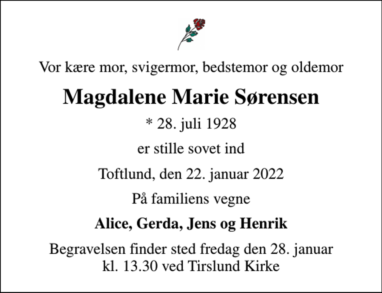 <p>Vor kære mor, svigermor, bedstemor og oldemor<br />Magdalene Marie Sørensen<br />* 28. juli 1928<br />er stille sovet ind<br />Toftlund, den 22. januar 2022<br />På familiens vegne<br />Alice, Gerda, Jens og Henrik<br />Begravelsen finder sted fredag den 28. januar kl. 13.30 ved Tirslund Kirke</p>
