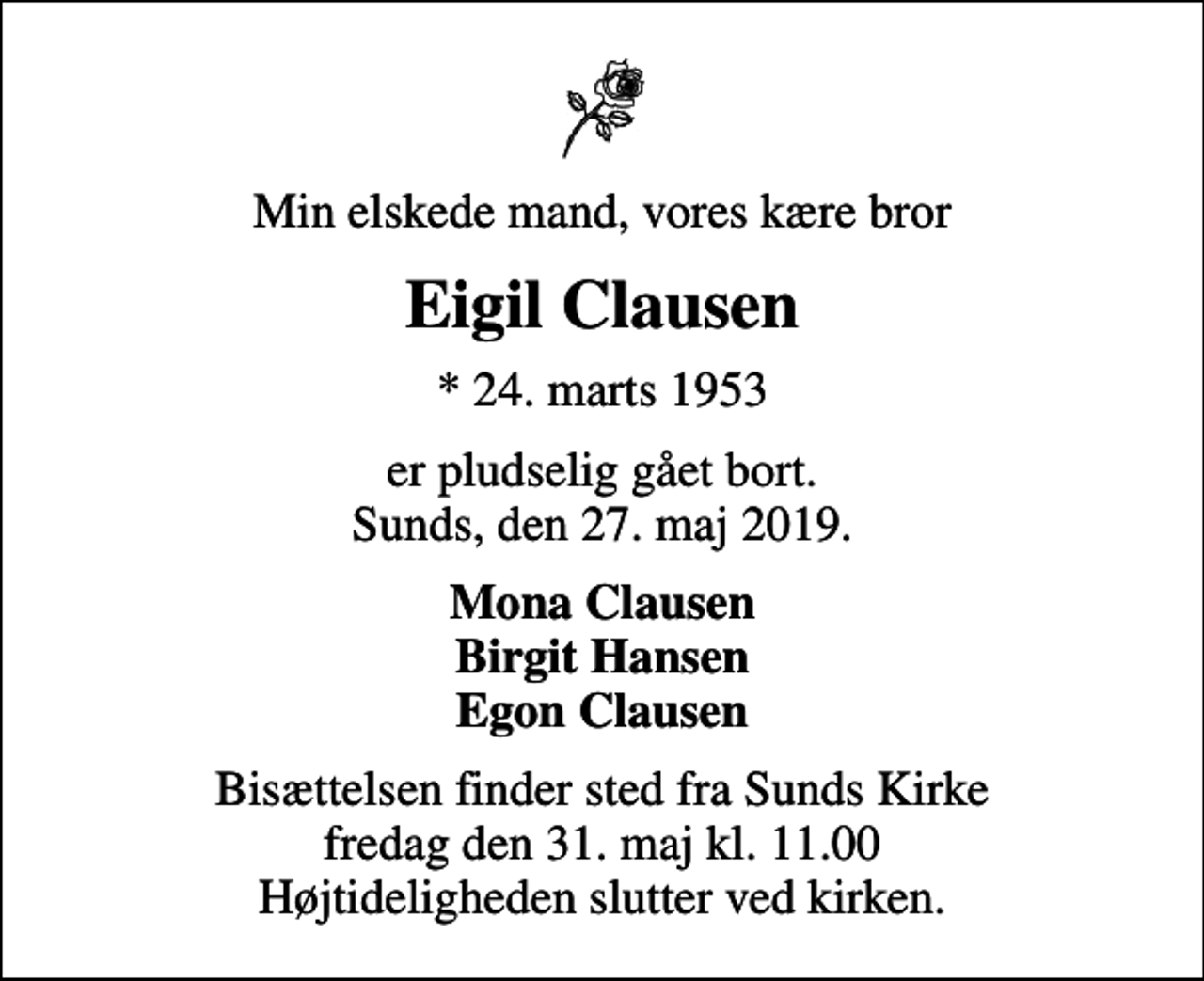 <p>Min elskede mand, vores kære bror<br />Eigil Clausen<br />* 24. marts 1953<br />er pludselig gået bort. Sunds, den 27. maj 2019.<br />Mona Clausen Birgit Hansen Egon Clausen<br />Bisættelsen finder sted fra Sunds Kirke fredag den 31. maj kl. 11.00 Højtideligheden slutter ved kirken.</p>