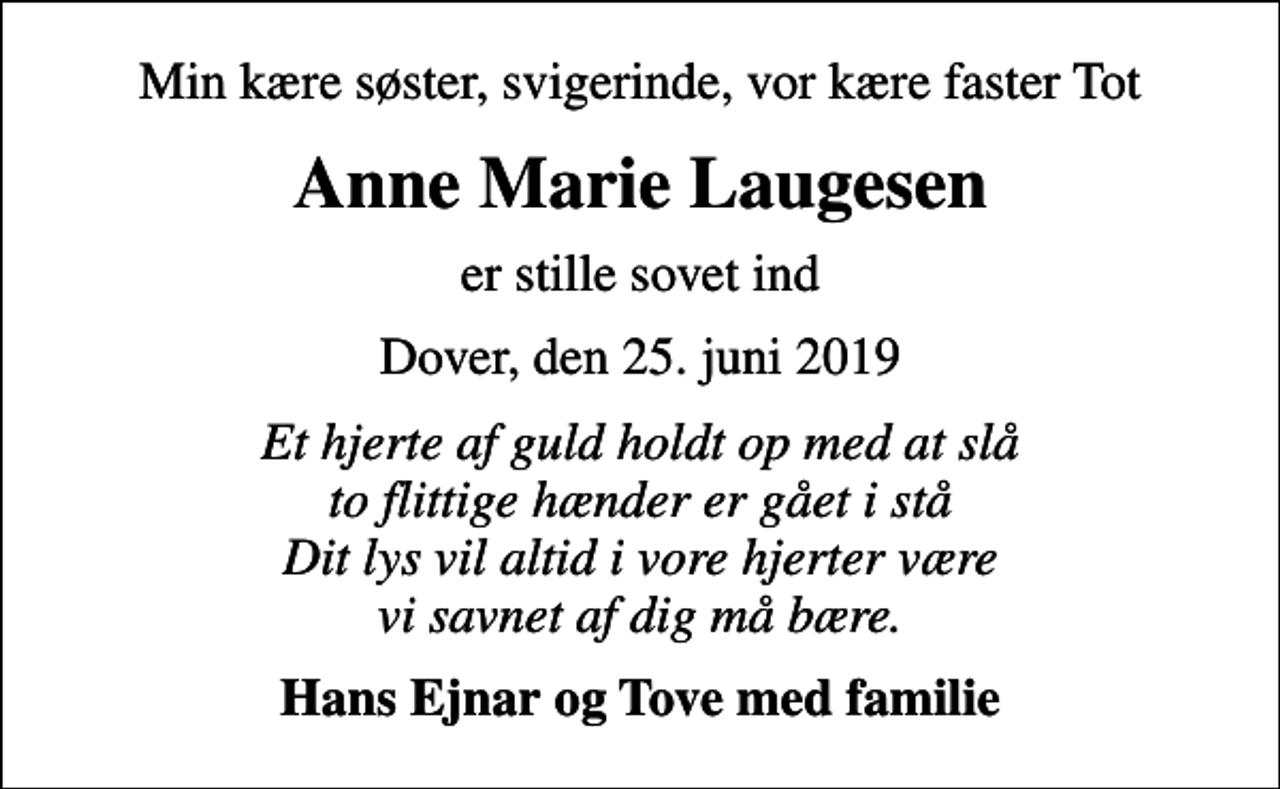 <p>Min kære søster, svigerinde, vor kære faster Tot<br />Anne Marie Laugesen<br />er stille sovet ind<br />Dover, den 25. juni 2019<br />Et hjerte af guld holdt op med at slå to flittige hænder er gået i stå Dit lys vil altid i vore hjerter være vi savnet af dig må bære.<br />Hans Ejnar og Tove med familie</p>