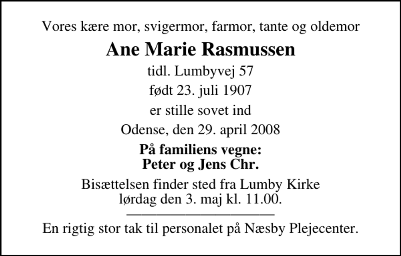 <p>Vores kære mor, svigermor, farmor, tante og oldemor<br />Ane Marie Rasmussen<br />tidl. Lumbyvej 57<br />født 23. juli 1907<br />er stille sovet ind Odense, den 29. april 2008<br />På familiens vegne<br />Peter og Jens Chr.<br />Bisættelsen finder sted fra Lumby Kirke lørdag den 3. maj kl. 11.00<br />En rigtig stor tak til personalet på Næsby Plejecenter</p>