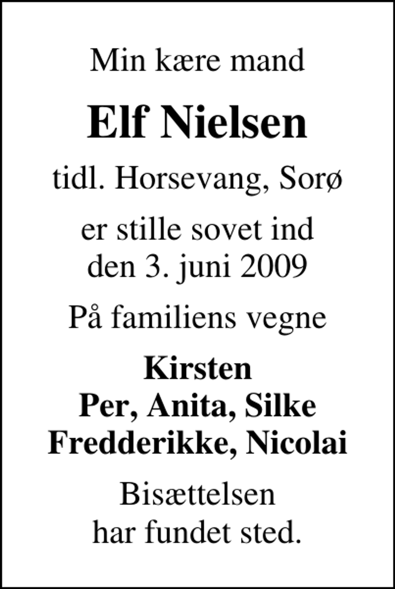 <p>Min kære mand<br />Elf Nielsen<br />tidl. Horsevang, Sorø<br />er stille sovet ind den 3. juni 2009<br />På familiens vegne<br />Kirsten Per, Anita, Silke Fredderikke, Nicolai<br />Bisættelsen har fundet sted.</p>
