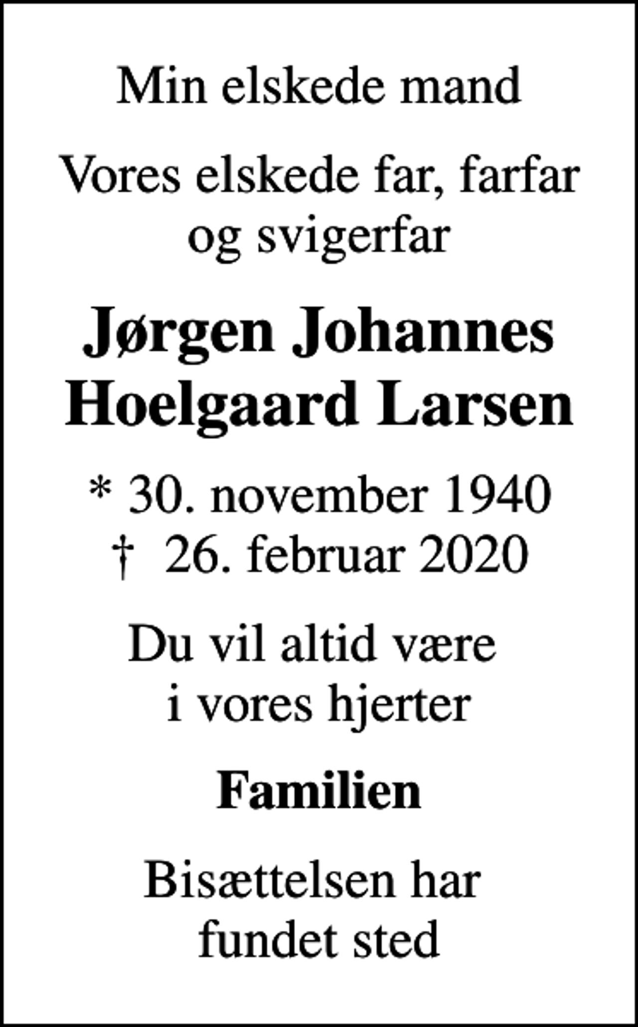 <p>Min elskede mand<br />Vores elskede far, farfar og svigerfar<br />Jørgen Johannes Hoelgaard Larsen<br />* 30. november 1940<br />✝ 26. februar 2020<br />Du vil altid være i vores hjerter<br />Familien<br />Bisættelsen har fundet sted</p>