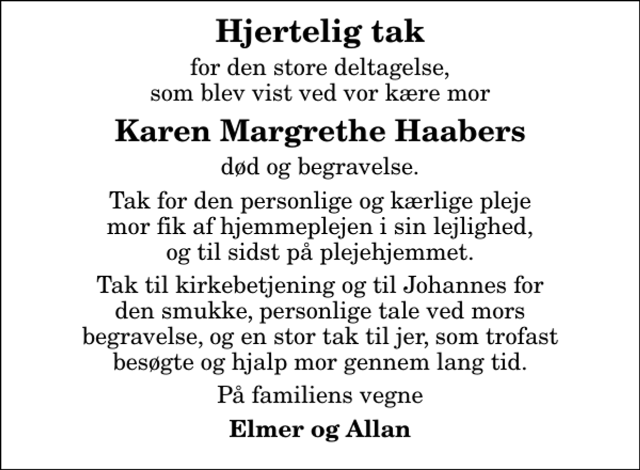 <p>Hjertelig tak<br />for den store deltagelse, som blev vist ved vor kære mor<br />Karen Margrethe Haabers<br />død og begravelse.<br />Tak for den personlige og kærlige pleje mor fik af hjemmeplejen i sin lejlighed, og til sidst på plejehjemmet.<br />Tak til kirkebetjening og til Johannes for den smukke, personlige tale ved mors begravelse, og en stor tak til jer, som trofast besøgte og hjalp mor gennem lang tid.<br />På familiens vegne<br />Elmer og Allan</p>