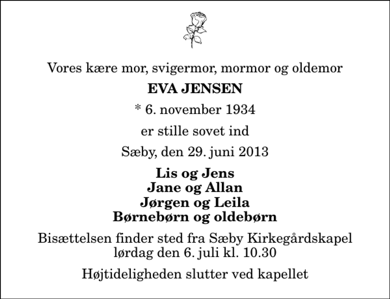 <p>Vores kære mor, svigermor, mormor og oldemor<br />Eva Jensen<br />* 6. november 1934<br />er stille sovet ind<br />Sæby, den 29. juni 2013<br />Lis og Jens Jane og Allan Jørgen og Leila Børnebørn og oldebørn<br />Bisættelsen finder sted fra Sæby Kirkegårdskapel lørdag den 6. juli kl. 10.30 Højtideligheden slutter ved kapellet</p>