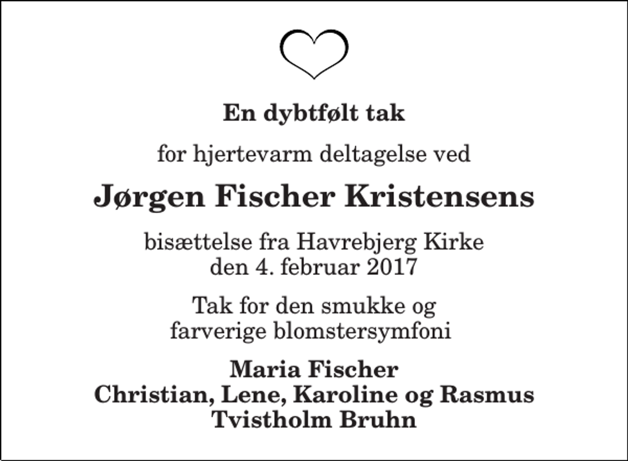 <p>En dybtfølt tak<br />for hjertevarm deltagelse ved<br />Jørgen Fischer Kristensens<br />bisættelse fra Havrebjerg Kirke den 4. februar 2017<br />Tak for den smukke og farverige blomstersymfoni<br />Maria Fischer Christian, Lene, Karoline og Rasmus Tvistholm Bruhn</p>