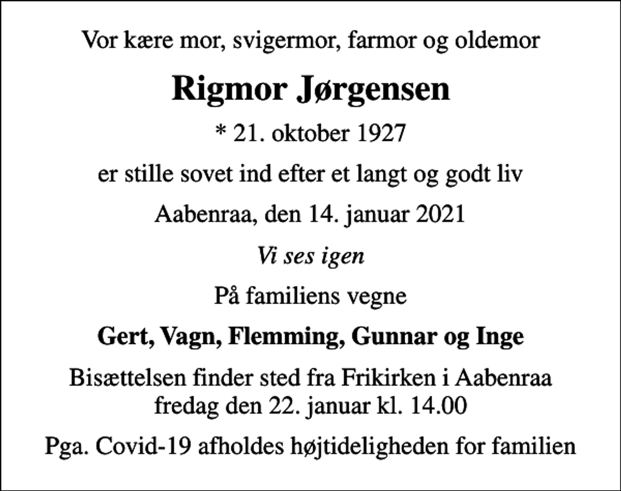 <p>Vor kære mor, svigermor, farmor og oldemor<br />Rigmor Jørgensen<br />* 21. oktober 1927<br />er stille sovet ind efter et langt og godt liv<br />Aabenraa, den 14. januar 2021<br />Vi ses igen<br />På familiens vegne<br />Gert, Vagn, Flemming, Gunnar og Inge<br />Bisættelsen finder sted fra Frikirken i Aabenraa fredag den 22. januar kl. 14.00<br />Pga. Covid-19 afholdes højtideligheden for familien</p>