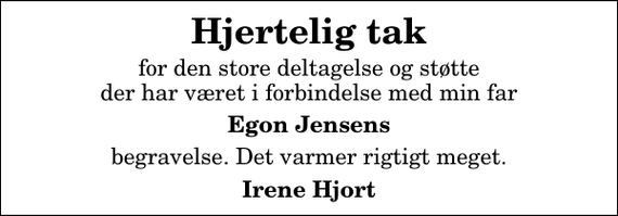 <p>Hjertelig tak<br />for den store deltagelse og støtte der har været i forbindelse med min far<br />Egon Jensens<br />begravelse. Det varmer rigtigt meget.<br />Irene Hjort</p>